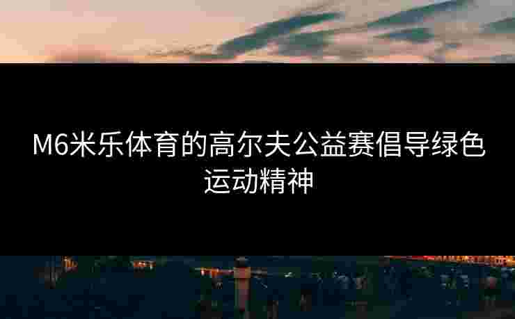 M6米乐体育的高尔夫公益赛倡导绿色运动精神