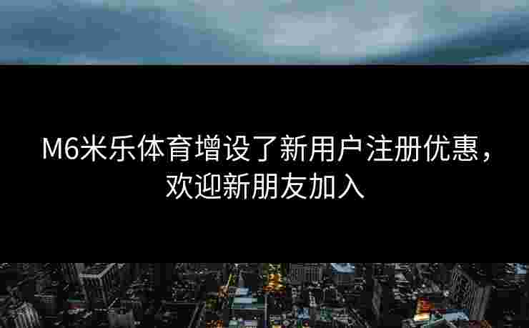 M6米乐体育增设了新用户注册优惠，欢迎新朋友加入