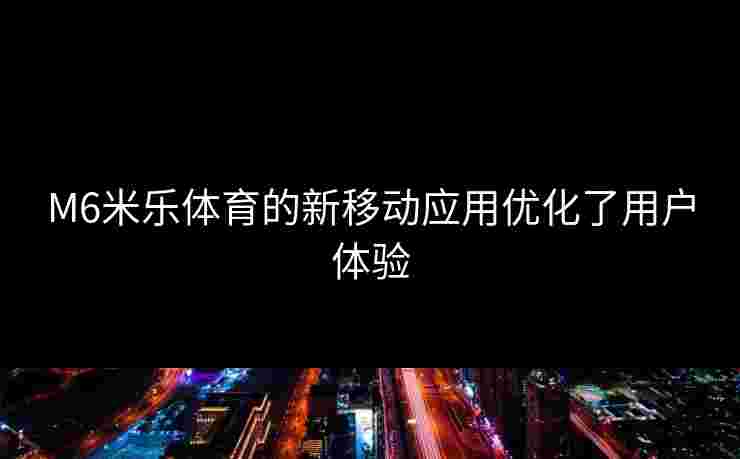 M6米乐体育的新移动应用优化了用户体验