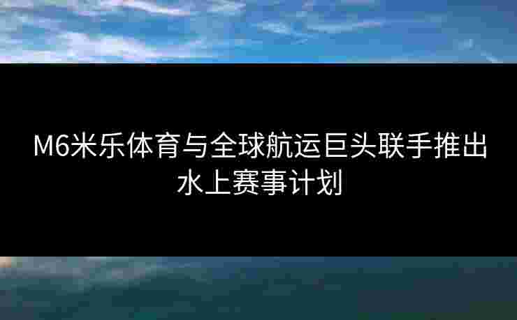 M6米乐体育与全球航运巨头联手推出水上赛事计划