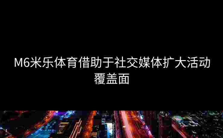 M6米乐体育借助于社交媒体扩大活动覆盖面