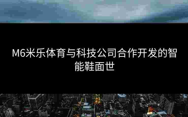 M6米乐体育与科技公司合作开发的智能鞋面世