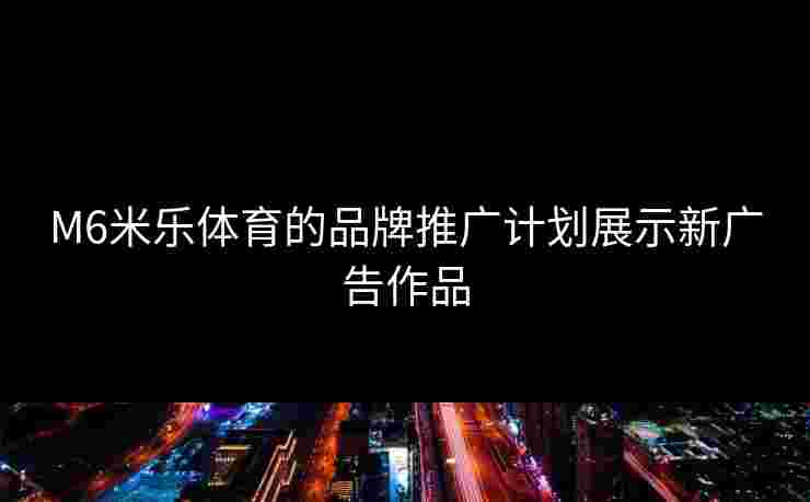 M6米乐体育的品牌推广计划展示新广告作品