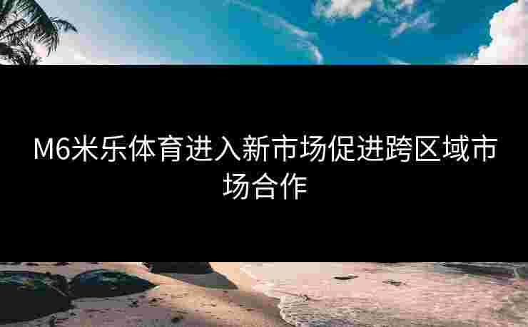M6米乐体育进入新市场促进跨区域市场合作