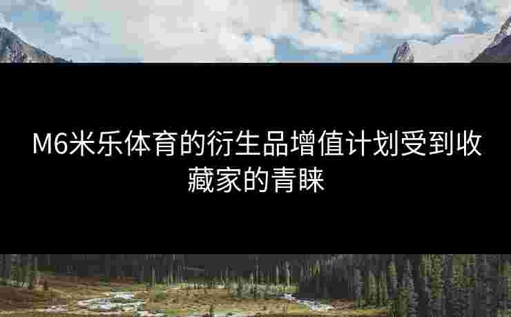 M6米乐体育的衍生品增值计划受到收藏家的青睐