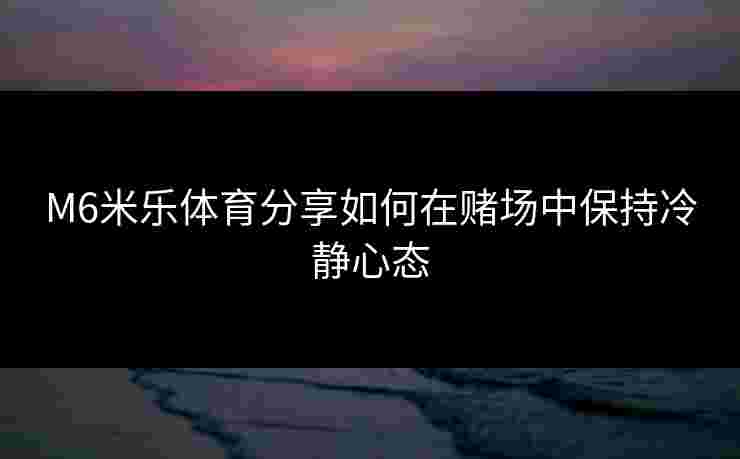M6米乐体育分享如何在赌场中保持冷静心态