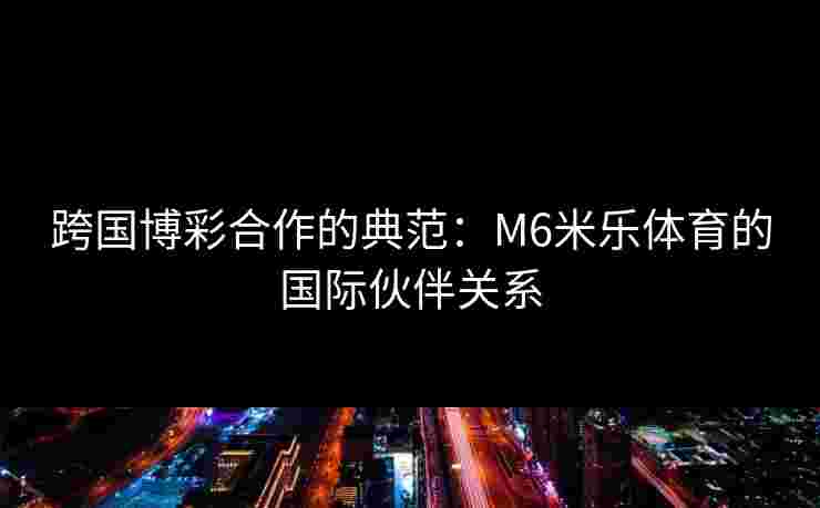 跨国博彩合作的典范：M6米乐体育的国际伙伴关系