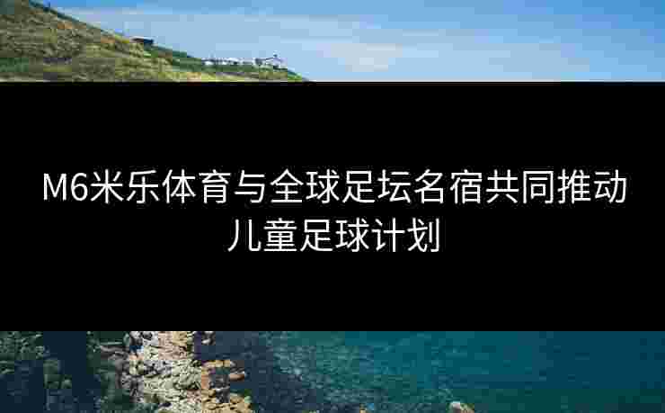 M6米乐体育与全球足坛名宿共同推动儿童足球计划