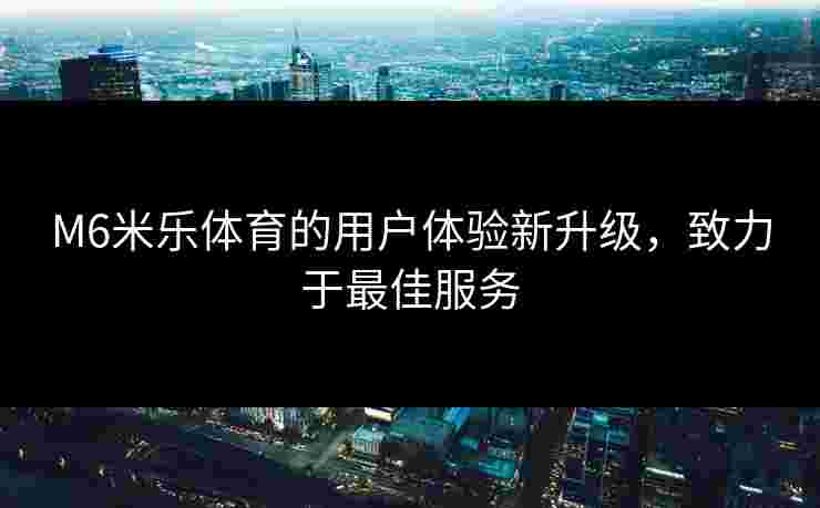 M6米乐体育的用户体验新升级，致力于最佳服务
