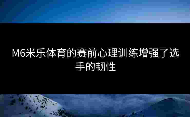 M6米乐体育的赛前心理训练增强了选手的韧性