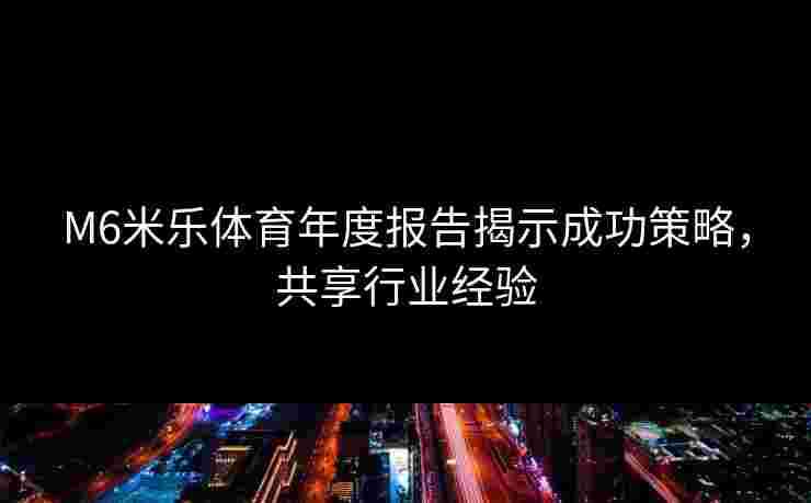 M6米乐体育年度报告揭示成功策略，共享行业经验