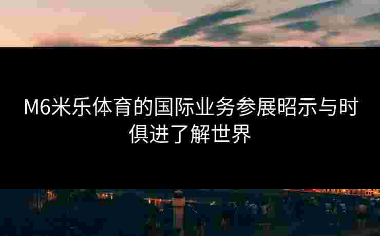 M6米乐体育的国际业务参展昭示与时俱进了解世界