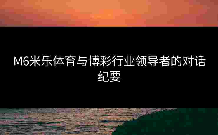 M6米乐体育与博彩行业领导者的对话纪要