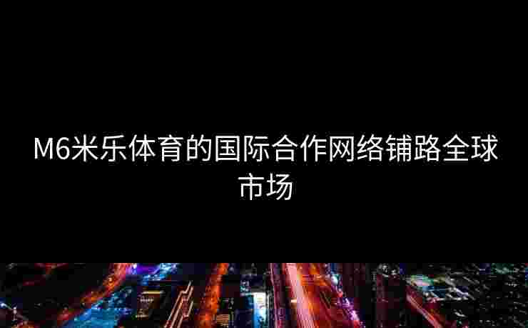 M6米乐体育的国际合作网络铺路全球市场