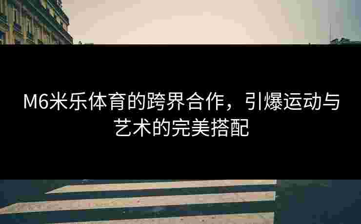 M6米乐体育的跨界合作，引爆运动与艺术的完美搭配