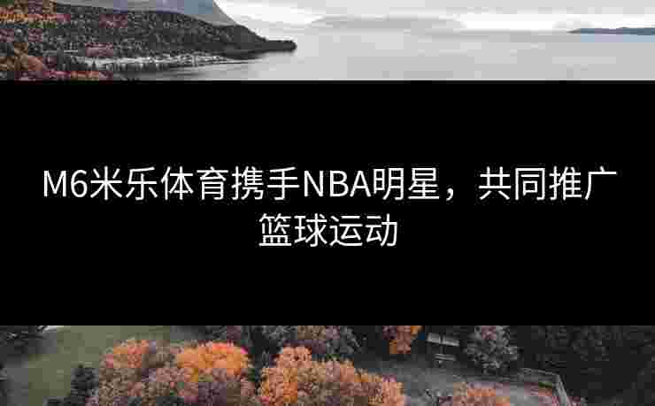 M6米乐体育携手NBA明星，共同推广篮球运动