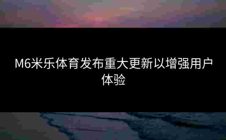 M6米乐体育发布重大更新以增强用户体验