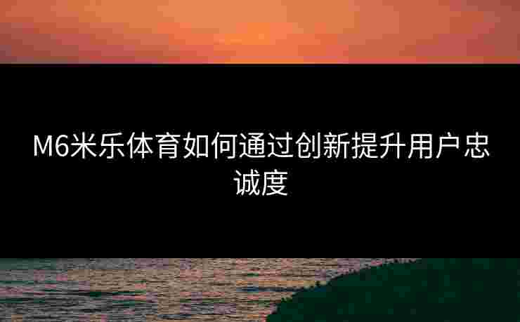 M6米乐体育如何通过创新提升用户忠诚度