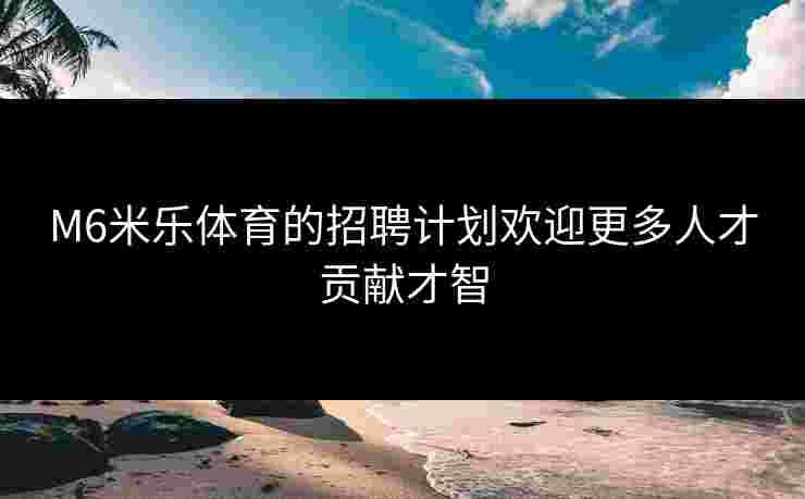 M6米乐体育的招聘计划欢迎更多人才贡献才智