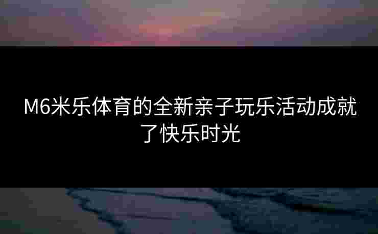 M6米乐体育的全新亲子玩乐活动成就了快乐时光