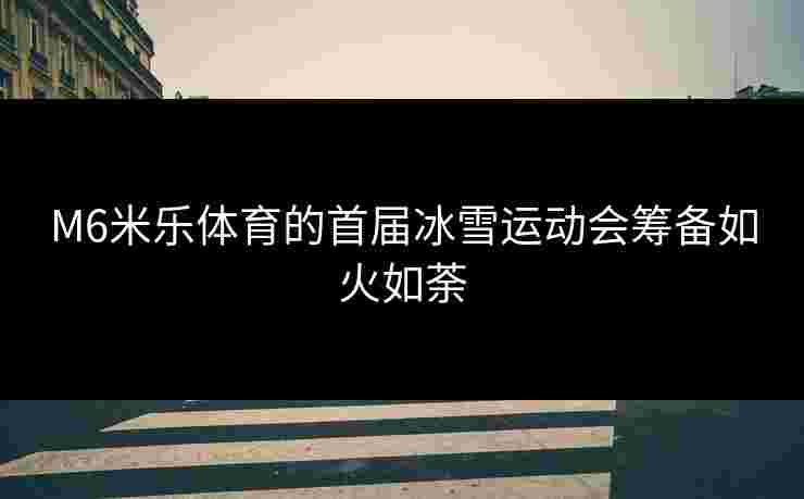 M6米乐体育的首届冰雪运动会筹备如火如荼