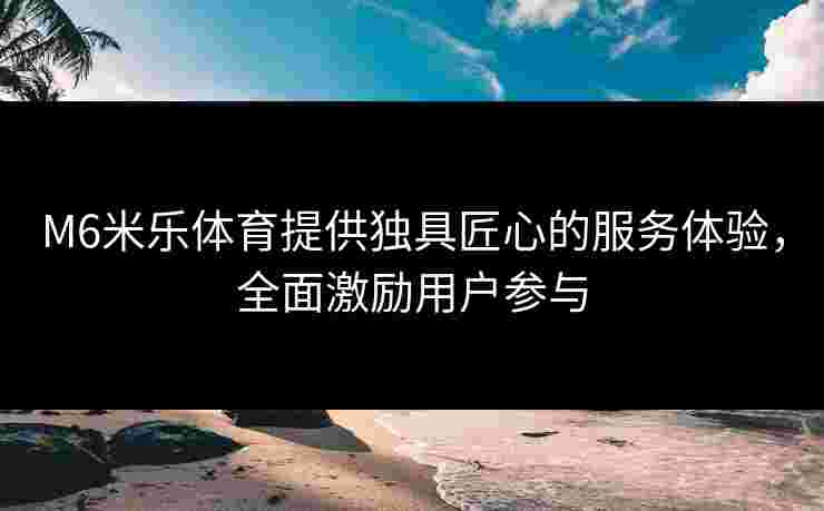 M6米乐体育提供独具匠心的服务体验，全面激励用户参与