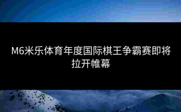 M6米乐体育年度国际棋王争霸赛即将拉开帷幕