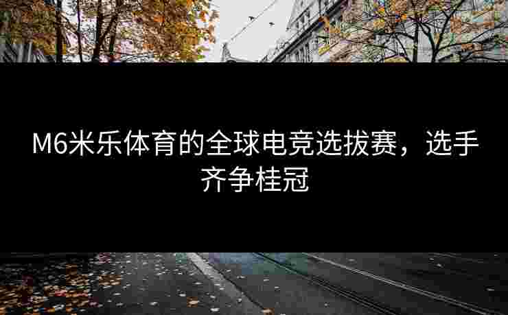M6米乐体育的全球电竞选拔赛，选手齐争桂冠