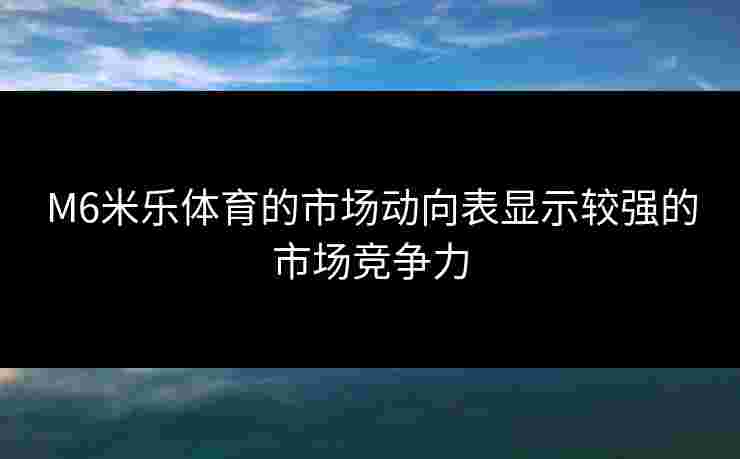 M6米乐体育的市场动向表显示较强的市场竞争力