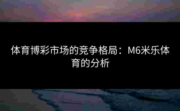 体育博彩市场的竞争格局：M6米乐体育的分析