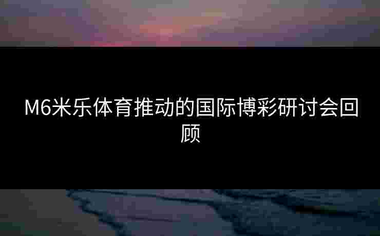 M6米乐体育推动的国际博彩研讨会回顾
