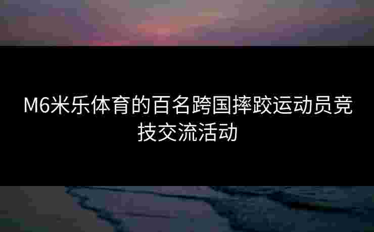 M6米乐体育的百名跨国摔跤运动员竞技交流活动