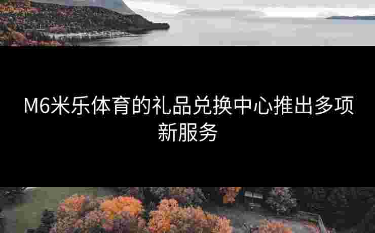 M6米乐体育的礼品兑换中心推出多项新服务