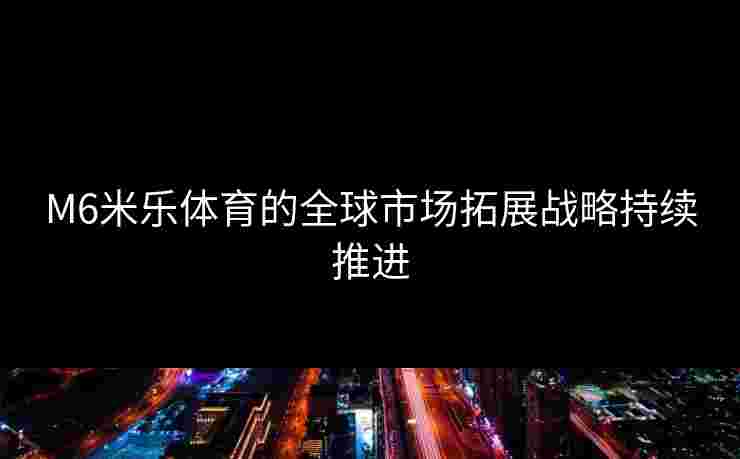 M6米乐体育的全球市场拓展战略持续推进